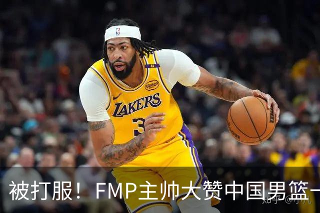 被打服！FMP主帅大赞中国男篮一人，并公开招募到FMP俱乐部打球